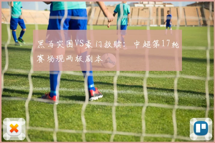 黑马突围VS豪门救赎：中超第17轮赛场现两极剧本