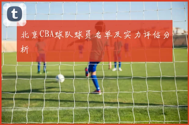 北京CBA球队球员名单及实力评估分析