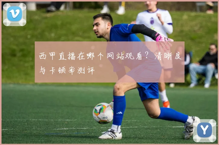 西甲直播在哪个网站观看？清晰度与卡顿率测评