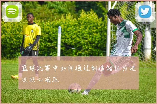 篮球比赛中如何通过制造错位为进攻核心减压