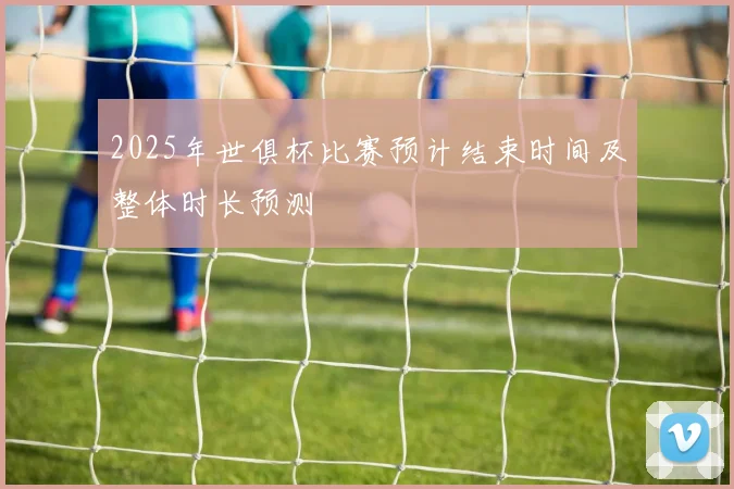 2025年世俱杯比赛预计结束时间及整体时长预测