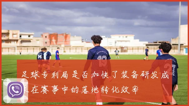 足球专利局是否加快了装备研发成果在赛事中的落地转化效率